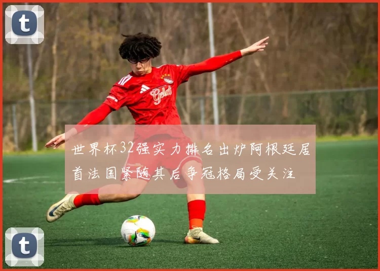 世界杯32强实力排名出炉阿根廷居首法国紧随其后争冠格局受关注