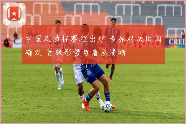 中国足协杯赛程出炉 多轮对决时间确定 晋级形势与看点清晰