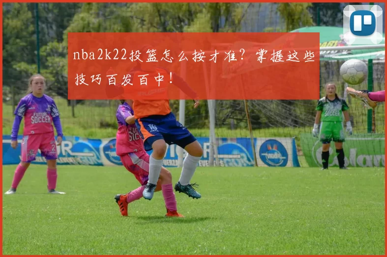 nba2k22投篮怎么按才准？掌握这些技巧百发百中！
