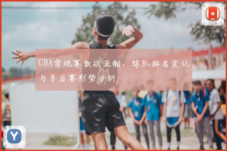 CBA常规赛激战正酣，球队排名变化与季后赛形势分析