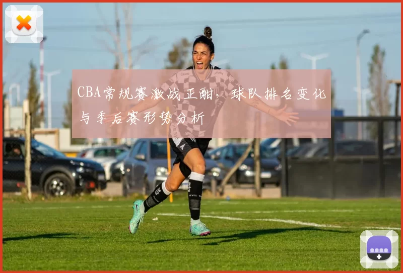 CBA常规赛激战正酣，球队排名变化与季后赛形势分析