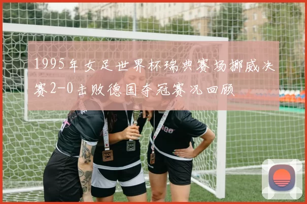 1995年女足世界杯瑞典赛场挪威决赛2-0击败德国夺冠赛况回顾