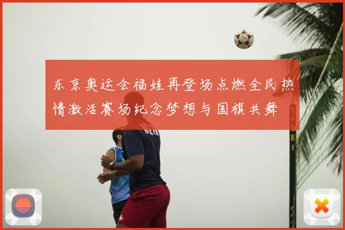 东京奥运会福娃再登场点燃全民热情激活赛场纪念梦想与国旗共舞