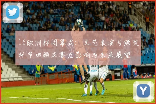 16欧洲杯闭幕式:文艺表演与颁奖环节回顾及赛后影响与未来展望