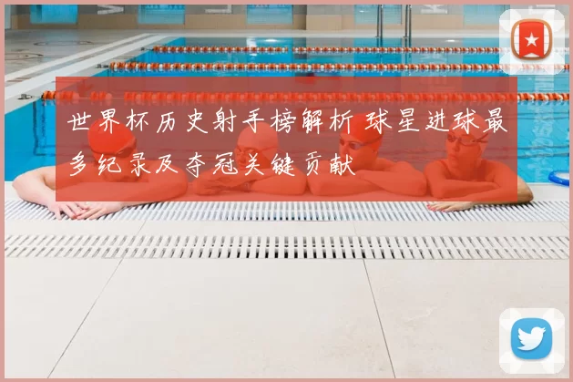 世界杯历史射手榜解析 球星进球最多纪录及夺冠关键贡献