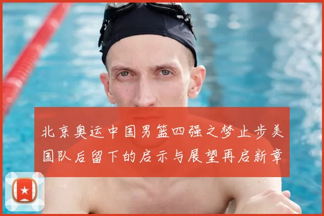 北京奥运中国男篮四强之梦止步美国队后留下的启示与展望再启新章