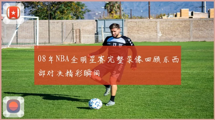 08年NBA全明星赛完整录像回顾东西部对决精彩瞬间