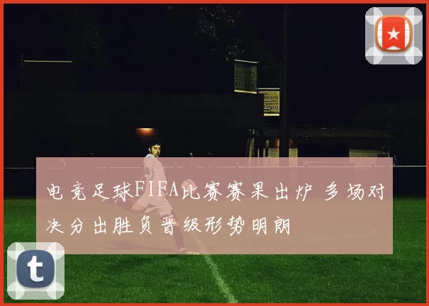 电竞足球FIFA比赛赛果出炉 多场对决分出胜负晋级形势明朗