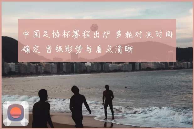 中国足协杯赛程出炉 多轮对决时间确定 晋级形势与看点清晰