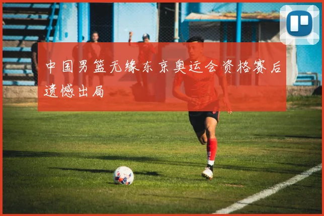 中国男篮无缘东京奥运会资格赛后遗憾出局