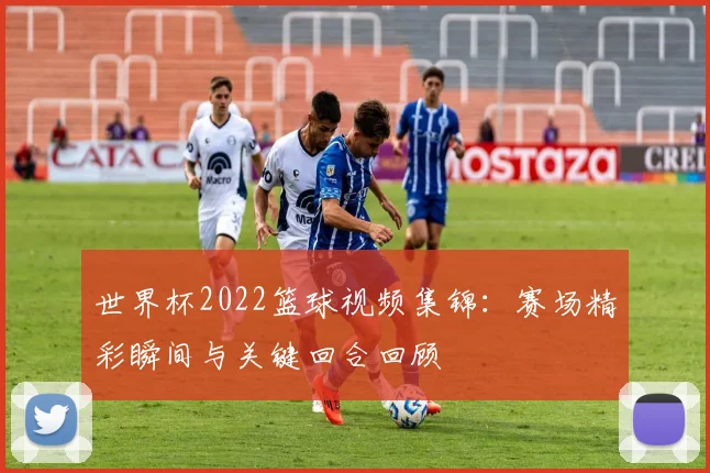 世界杯2022篮球视频集锦：赛场精彩瞬间与关键回合回顾