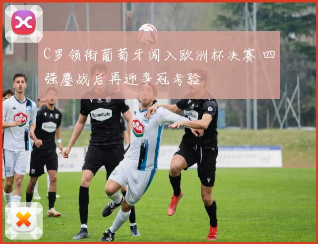 C罗领衔葡萄牙闯入欧洲杯决赛 四强鏖战后再迎争冠考验