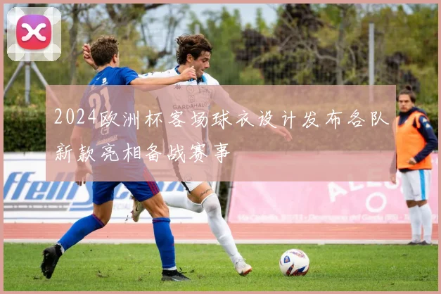 2024欧洲杯客场球衣设计发布各队新款亮相备战赛事