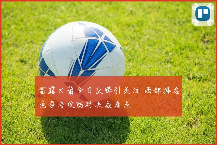 雷霆火箭今日交锋引关注 西部排名竞争与攻防对决成看点